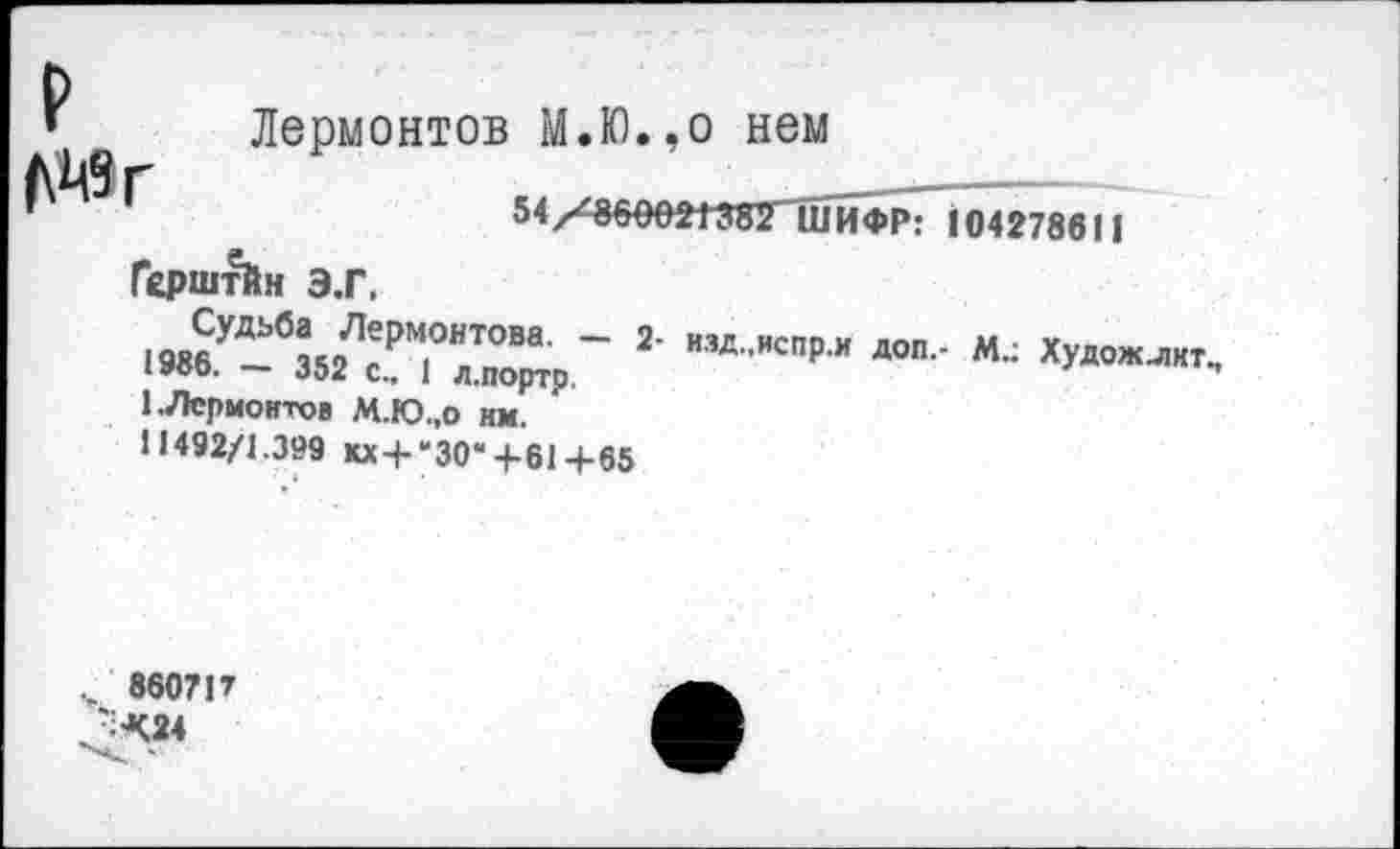 ﻿г Лермонтов М.Ю.,о нем
54/<000021 ЗЯГшЙФр71о42786 11 ГсрштЙн Э.Г.
’■ ху”“”
1.Лермонтов М.Ю.,0 им.
11492/1.399 Юс + 'ЗО*+61+65
.. 8607 Р ^524